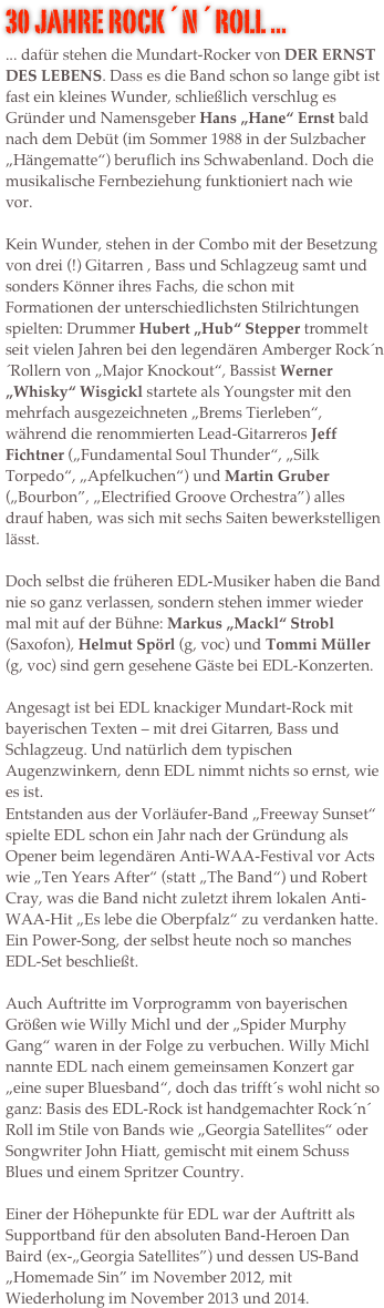 30 Jahre Rock´n´Roll ...
... dafür stehen die Mundart-Rocker von DER ERNST DES LEBENS. Dass es die Band schon so lange gibt ist fast ein kleines Wunder, schließlich verschlug es Gründer und Namensgeber Hans „Hane“ Ernst bald nach dem Debüt (im Sommer 1988 in der Sulzbacher „Hängematte“) beruflich ins Schwabenland. Doch die musikalische Fernbeziehung funktioniert nach wie vor. 

Kein Wunder, stehen in der Combo mit der Besetzung von drei (!) Gitarren , Bass und Schlagzeug samt und sonders Könner ihres Fachs, die schon mit Formationen der unterschiedlichsten Stilrichtungen spielten: Drummer Hubert „Hub“ Stepper trommelt seit vielen Jahren bei den legendären Amberger Rock´n´Rollern von „Major Knockout“, Bassist Werner „Whisky“ Wisgickl startete als Youngster mit den mehrfach ausgezeichneten „Brems Tierleben“, während die renommierten Lead-Gitarreros Jeff Fichtner („Fundamental Soul Thunder“, „Silk Torpedo“, „Apfelkuchen“) und Martin Gruber („Bourbon”, „Electrified Groove Orchestra”) alles drauf haben, was sich mit sechs Saiten bewerkstelligen lässt.

Doch selbst die früheren EDL-Musiker haben die Band nie so ganz verlassen, sondern stehen immer wieder mal mit auf der Bühne: Markus „Mackl“ Strobl (Saxofon), Helmut Spörl (g, voc) und Tommi Müller (g, voc) sind gern gesehene Gäste bei EDL-Konzerten.

Angesagt ist bei EDL knackiger Mundart-Rock mit bayerischen Texten – mit drei Gitarren, Bass und Schlagzeug. Und natürlich dem typischen Augenzwinkern, denn EDL nimmt nichts so ernst, wie es ist. 
Entstanden aus der Vorläufer-Band „Freeway Sunset“ spielte EDL schon ein Jahr nach der Gründung als Opener beim legendären Anti-WAA-Festival vor Acts  wie „Ten Years After“ (statt „The Band“) und Robert Cray, was die Band nicht zuletzt ihrem lokalen Anti-WAA-Hit „Es lebe die Oberpfalz“ zu verdanken hatte. Ein Power-Song, der selbst heute noch so manches EDL-Set beschließt.
 
Auch Auftritte im Vorprogramm von bayerischen Größen wie Willy Michl und der „Spider Murphy Gang“ waren in der Folge zu verbuchen. Willy Michl nannte EDL nach einem gemeinsamen Konzert gar „eine super Bluesband“, doch das trifft´s wohl nicht so ganz: Basis des EDL-Rock ist handgemachter Rock´n´ Roll im Stile von Bands wie „Georgia Satellites“ oder Songwriter John Hiatt, gemischt mit einem Schuss Blues und einem Spritzer Country. 

Einer der Höhepunkte für EDL war der Auftritt als Supportband für den absoluten Band-Heroen Dan Baird (ex-„Georgia Satellites”) und dessen US-Band „Homemade Sin” im November 2012, mit Wiederholung im November 2013 und 2014.






































